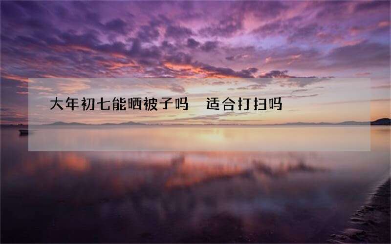 大年初七能晒被子吗 适合打扫吗